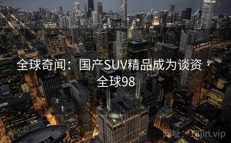 全球奇闻:国产SUV精品成为谈资 · 全球98 全球奇闻:国产SUV精品成为谈资 · 全球98