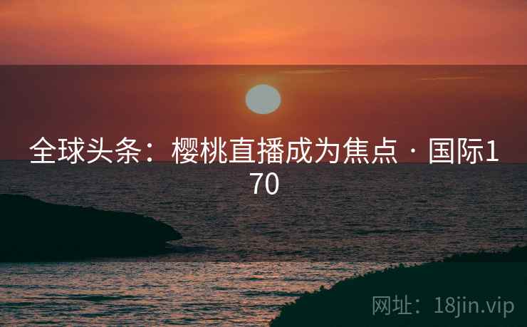 全球头条:樱桃直播成为焦点 · 国际170 全球头条:樱桃直播成为焦点 · 国际170