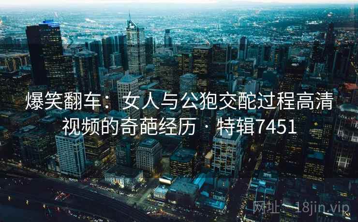 爆笑翻车:女人与公狍交酡过程高清视频的奇葩经历 · 特辑7451 爆笑翻车:女人与公狍交酡过程高清视频的奇葩经历 · 特辑7451