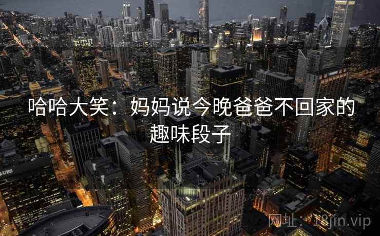 哈哈大笑:妈妈说今晚爸爸不回家的趣味段子 哈哈大笑:妈妈说今晚爸爸不回家的趣味段子