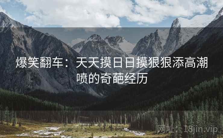 爆笑翻车：天天摸日日摸狠狠添高潮喷的奇葩经历